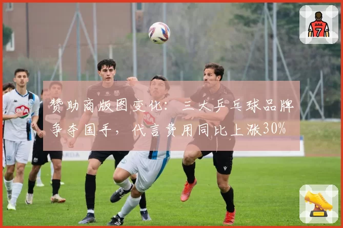 赞助商版图变化：三大乒乓球品牌争夺国手，代言费用同比上涨30%
