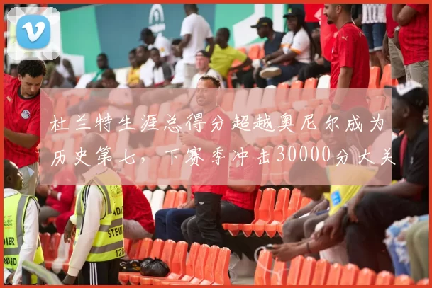 杜兰特生涯总得分超越奥尼尔成为历史第七,下赛季冲击30000分大关无悬念