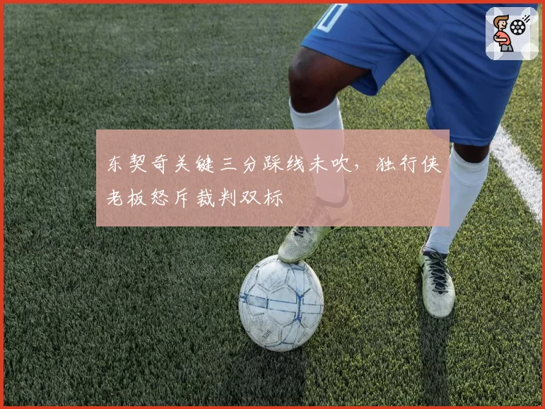 东契奇关键三分踩线未吹，独行侠老板怒斥裁判双标