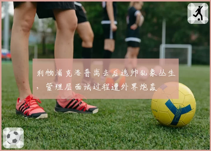 利物浦克洛普离去后选帅乱象丛生，管理层面试过程遭外界炮轰