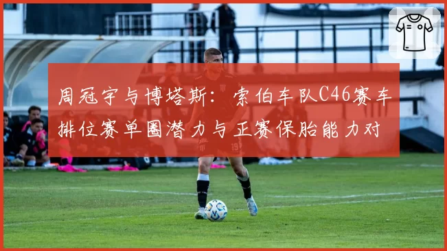 周冠宇与博塔斯：索伯车队C46赛车排位赛单圈潜力与正赛保胎能力对比