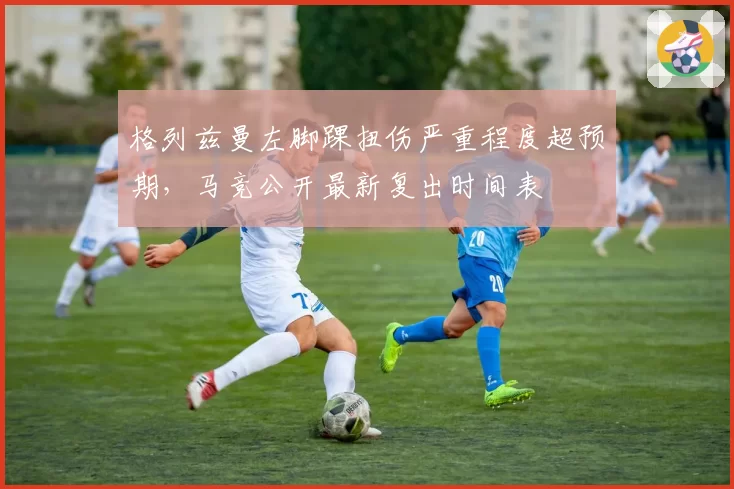 格列兹曼左脚踝扭伤严重程度超预期，马竞公开最新复出时间表