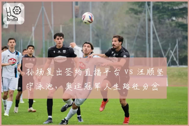 孙杨复出签约直播平台 vs 汪顺坚守泳池，奥运冠军人生路径分岔