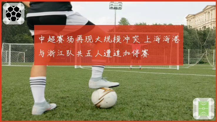 中超赛场再现大规模冲突 上海海港与浙江队共五人遭追加停赛