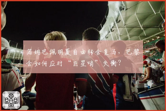 若姆巴佩明夏自由转会皇马，巴黎会如何应对“巨星哨”失衡？