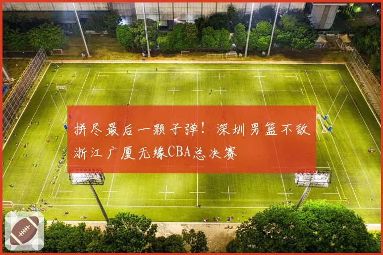 拼尽最后一颗子弹!深圳男篮不敌浙江广厦无缘CBA总决赛