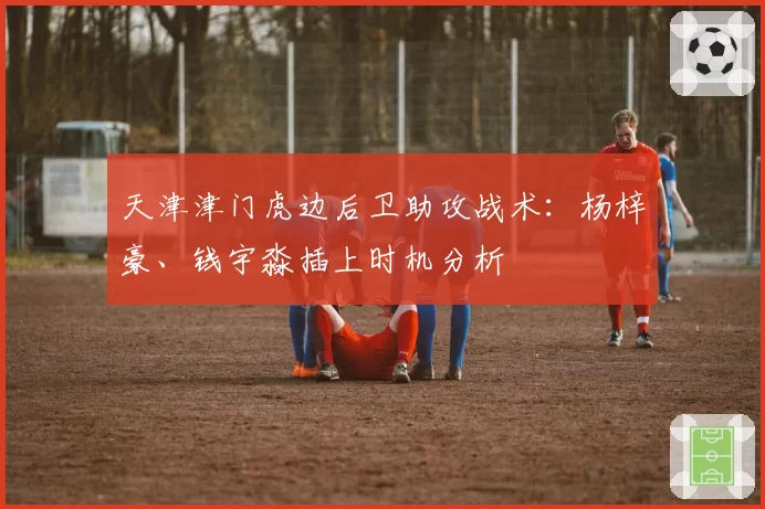 天津津门虎边后卫助攻战术：杨梓豪、钱宇淼插上时机分析