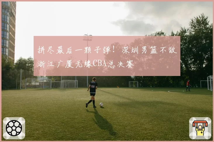 拼尽最后一颗子弹!深圳男篮不敌浙江广厦无缘CBA总决赛