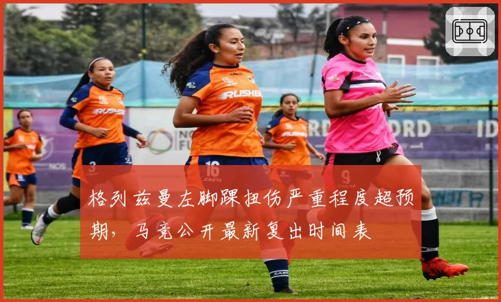 格列兹曼左脚踝扭伤严重程度超预期，马竞公开最新复出时间表