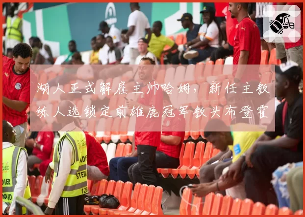 湖人正式解雇主帅哈姆，新任主教练人选锁定前雄鹿冠军教头布登霍尔泽