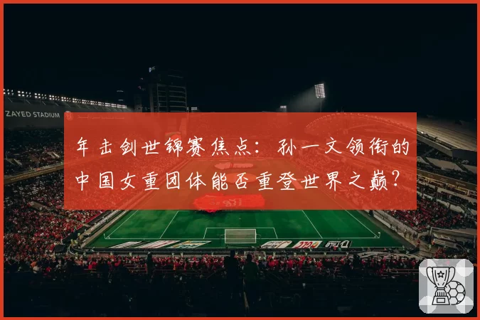 年击剑世锦赛焦点:孙一文领衔的中国女重团体能否重登世界之巅?