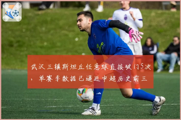 武汉三镇斯坦丘任意球直接破门5次，单赛季数据已逼近中超历史前三