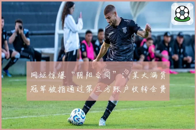 网坛惊爆“阴阳合同”:某大满贯冠军被指通过第三方账户收转会费