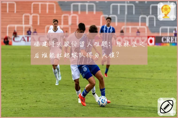 福建浔兴股份留人难题：陈林坚之后谁能扛起球队得分大旗？