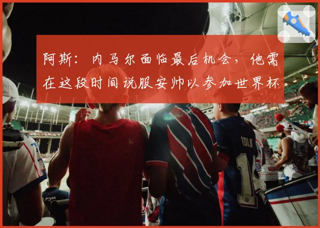 阿斯：内马尔面临最后机会，他需在这段时间说服安帅以参加世界杯