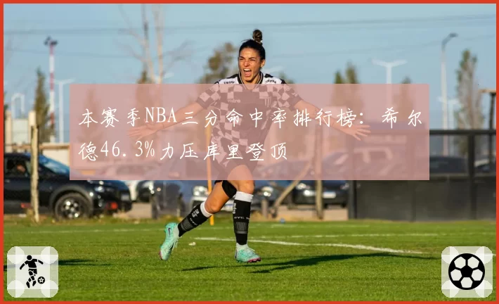 本赛季NBA三分命中率排行榜:希尔德46.3%力压库里登顶