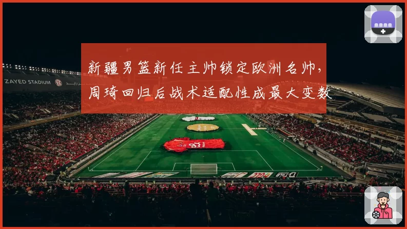 新疆男篮新任主帅锁定欧洲名帅，周琦回归后战术适配性成最大变数