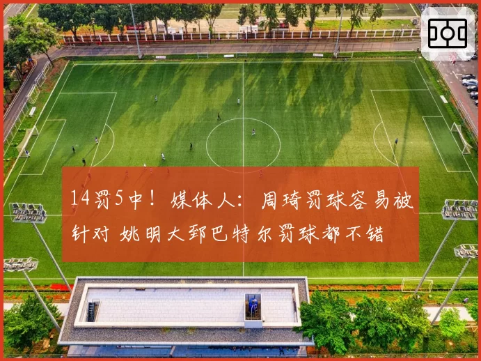 14罚5中！媒体人：周琦罚球容易被针对 姚明大郅巴特尔罚球都不错