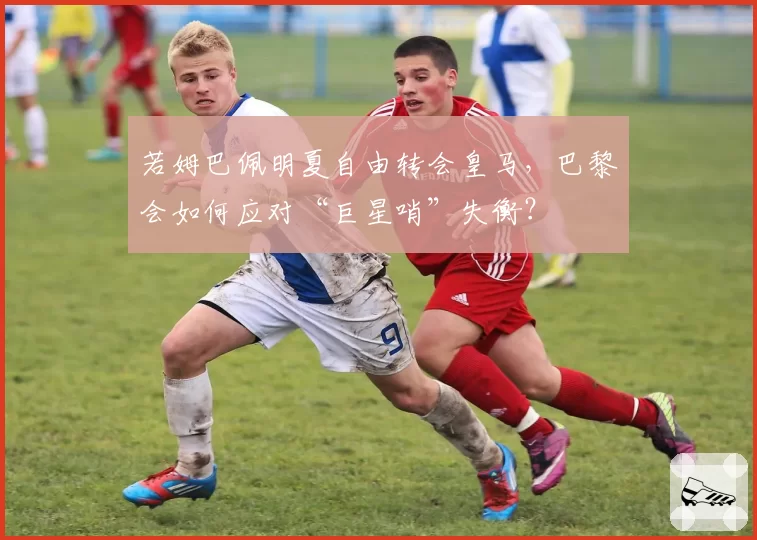 若姆巴佩明夏自由转会皇马，巴黎会如何应对“巨星哨”失衡？