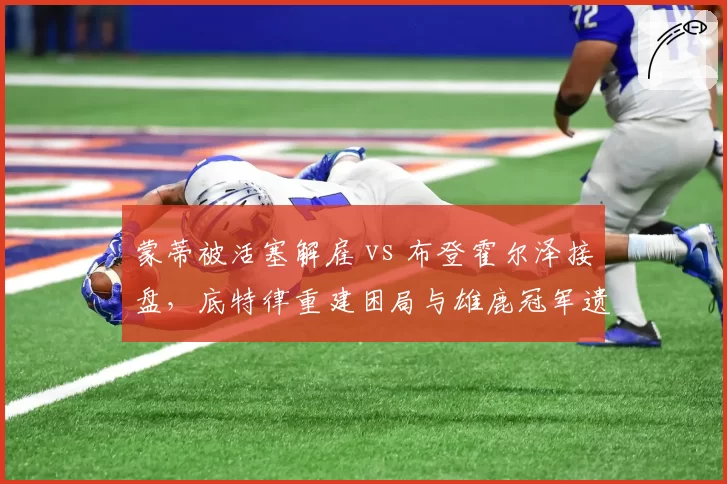 蒙蒂被活塞解雇 vs 布登霍尔泽接盘,底特律重建困局与雄鹿冠军遗产对比