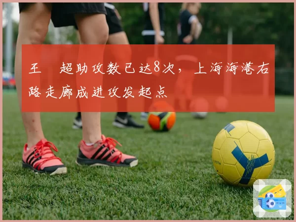王燊超助攻数已达8次，上海海港右路走廊成进攻发起点