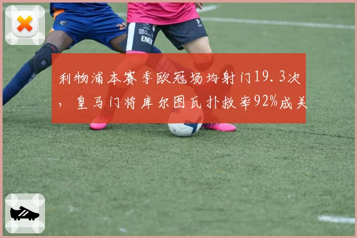 利物浦本赛季欧冠场均射门19.3次,皇马门将库尔图瓦扑救率92%成关键