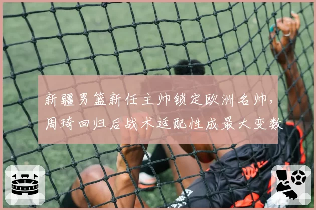 新疆男篮新任主帅锁定欧洲名帅，周琦回归后战术适配性成最大变数