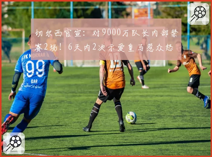 切尔西官宣：对9000万队长内部禁赛2场！6天内2次示爱皇马惹众怒