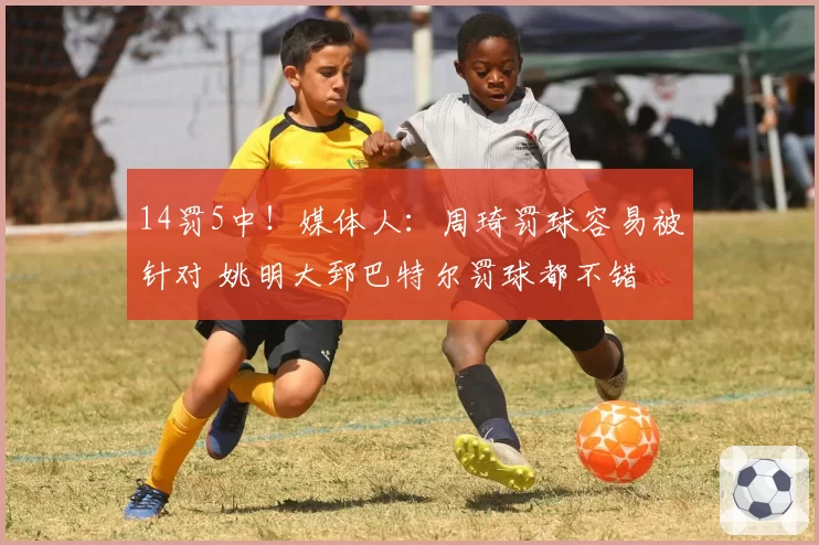 14罚5中！媒体人：周琦罚球容易被针对 姚明大郅巴特尔罚球都不错