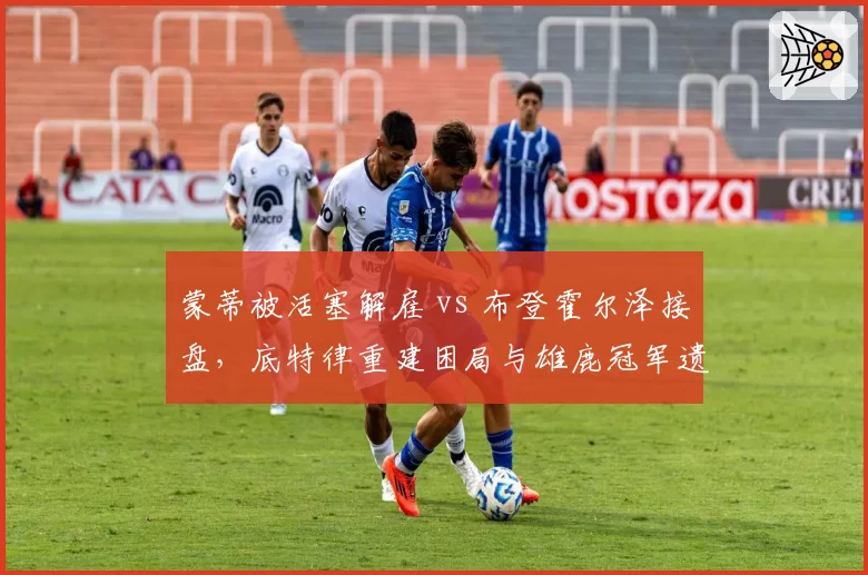 蒙蒂被活塞解雇 vs 布登霍尔泽接盘,底特律重建困局与雄鹿冠军遗产对比