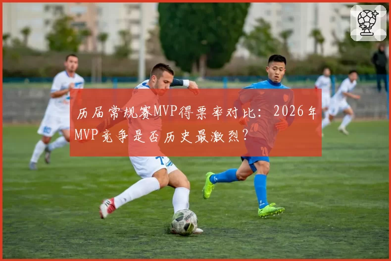 历届常规赛MVP得票率对比：2026年MVP竞争是否历史最激烈？