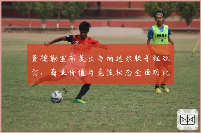费德勒宣布复出与纳达尔联手组双打，商业价值与竞技状态全面对比