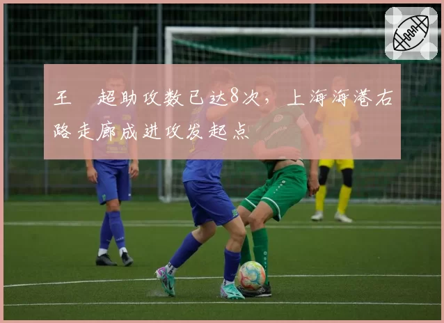 王燊超助攻数已达8次，上海海港右路走廊成进攻发起点
