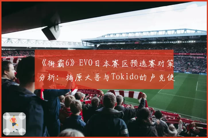 《街霸6》EVO日本赛区预选赛对策分析：梅原大吾与Tokido的卢克使用风格数据拆解