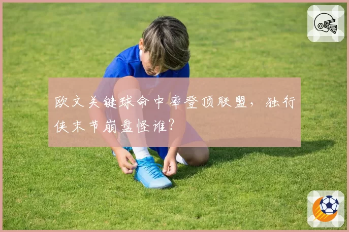 欧文关键球命中率登顶联盟,独行侠末节崩盘怪谁?