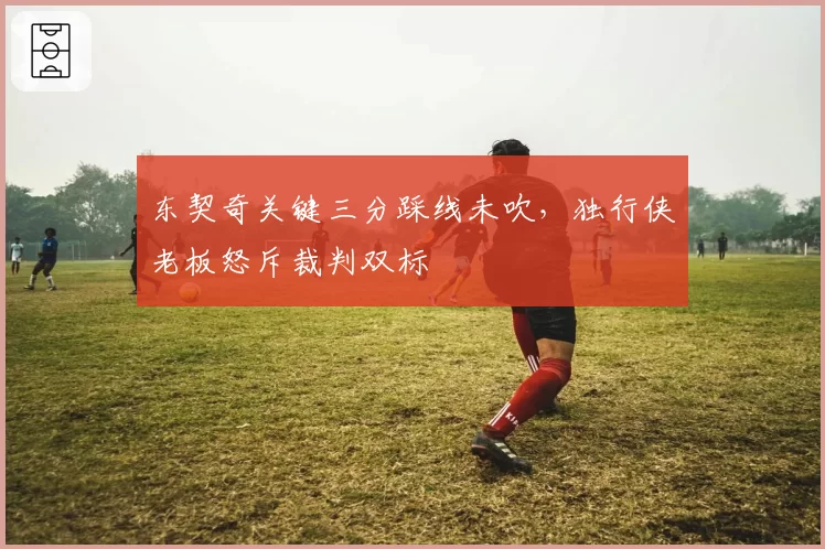 东契奇关键三分踩线未吹，独行侠老板怒斥裁判双标