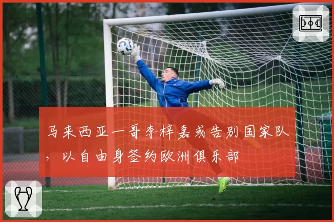 马来西亚一哥李梓嘉或告别国家队，以自由身签约欧洲俱乐部