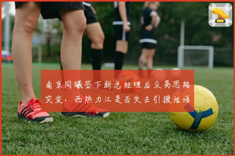 南京同曦签下新总经理后交易思路突变,西热力江是否失去引援话语权?