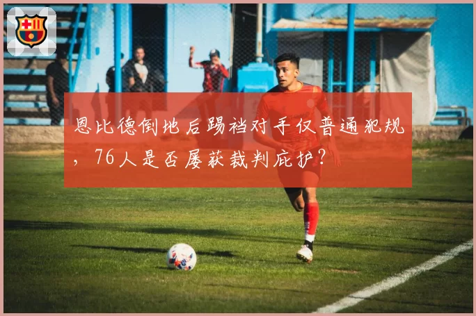 恩比德倒地后踢裆对手仅普通犯规，76人是否屡获裁判庇护？