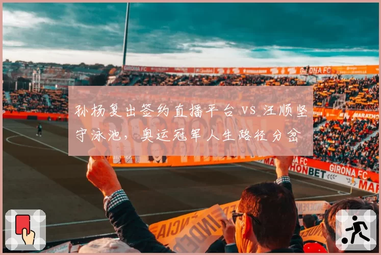 孙杨复出签约直播平台 vs 汪顺坚守泳池，奥运冠军人生路径分岔