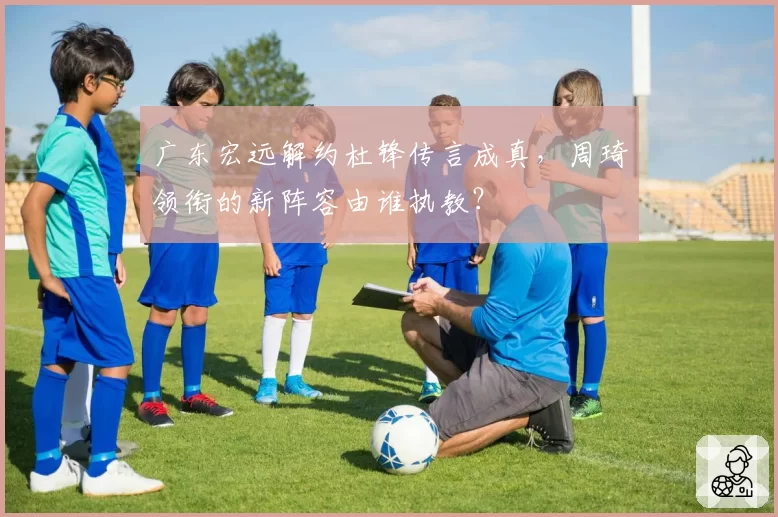 广东宏远解约杜锋传言成真，周琦领衔的新阵容由谁执教？