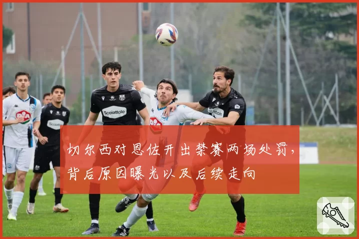 切尔西对恩佐开出禁赛两场处罚，背后原因曝光以及后续走向