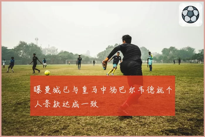 曝曼城已与皇马中场巴尔韦德就个人条款达成一致