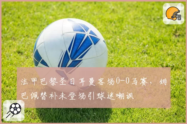 法甲巴黎圣日耳曼客场0-0马赛，姆巴佩替补未登场引球迷嘲讽