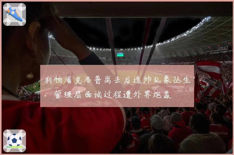 利物浦克洛普离去后选帅乱象丛生，管理层面试过程遭外界炮轰