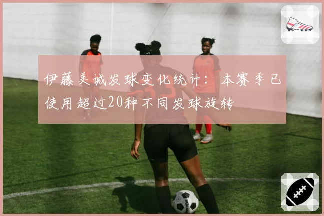 伊藤美诚发球变化统计：本赛季已使用超过20种不同发球旋转