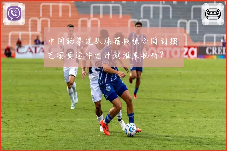 中国跆拳道队韩籍教练合同到期，巴黎奥运冲金计划谁来执行？