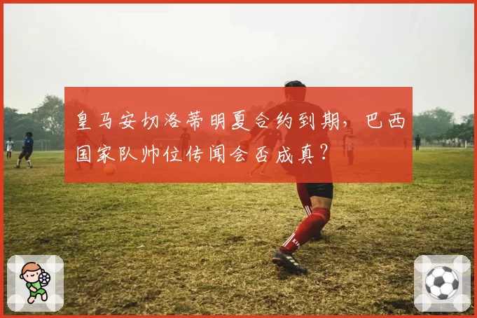 皇马安切洛蒂明夏合约到期，巴西国家队帅位传闻会否成真？