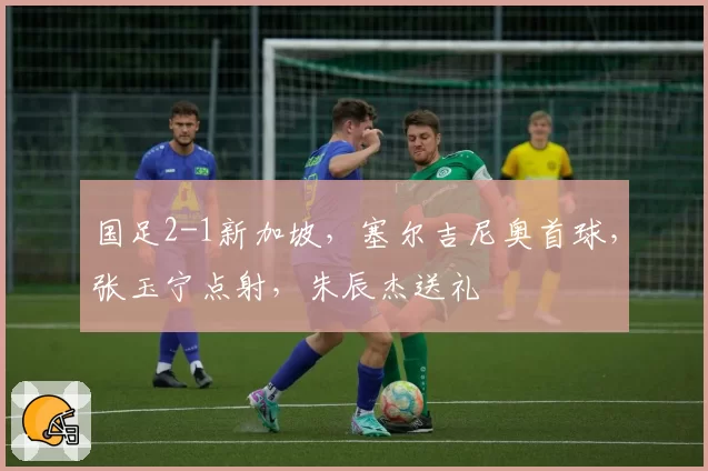 国足2-1新加坡，塞尔吉尼奥首球，张玉宁点射，朱辰杰送礼