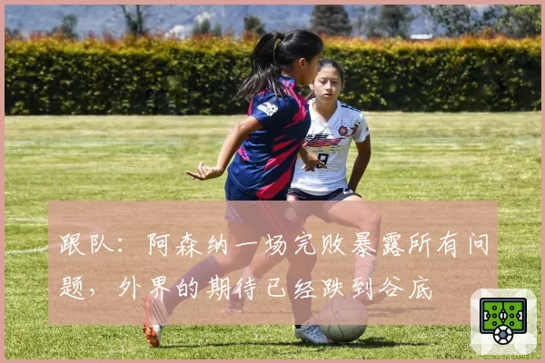 跟队：阿森纳一场完败暴露所有问题，外界的期待已经跌到谷底